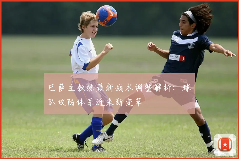 巴萨主教练最新战术调整解析：球队攻防体系迎来新变革